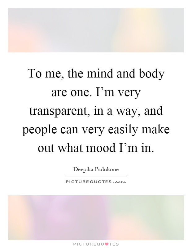 To me, the mind and body are one. I'm very transparent, in a way, and people can very easily make out what mood I'm in Picture Quote #1