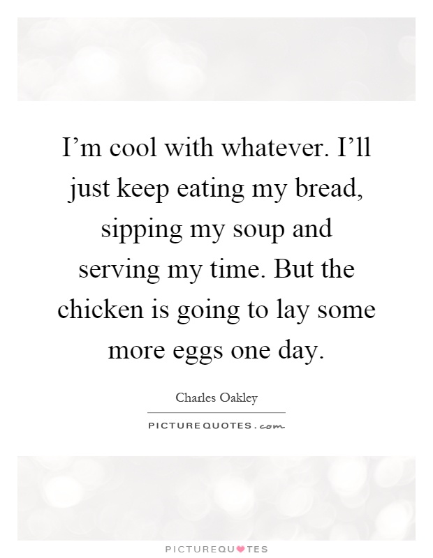 I'm cool with whatever. I'll just keep eating my bread, sipping my soup and serving my time. But the chicken is going to lay some more eggs one day Picture Quote #1