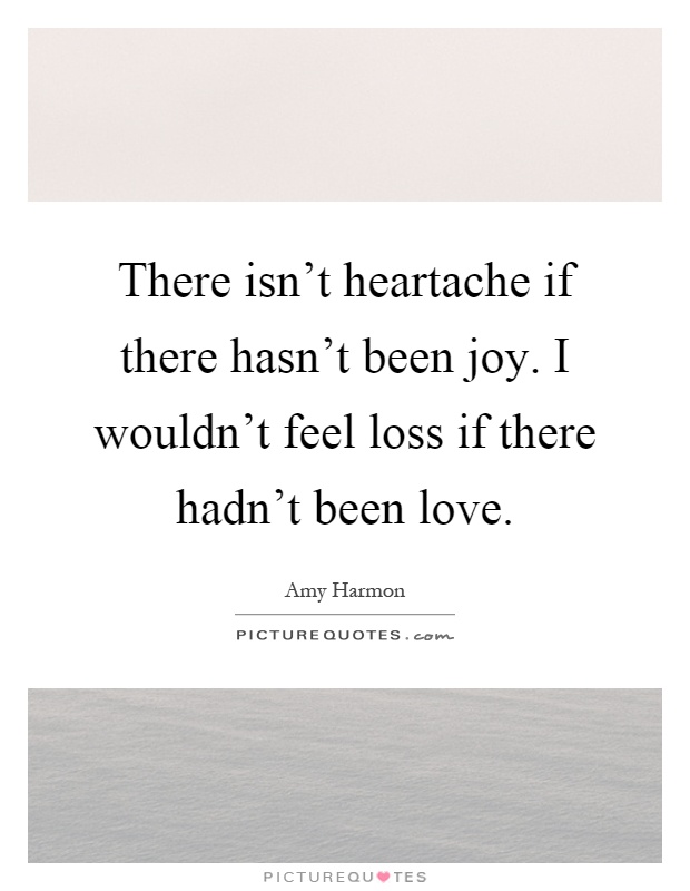 There isn't heartache if there hasn't been joy. I wouldn't feel loss if there hadn't been love Picture Quote #1