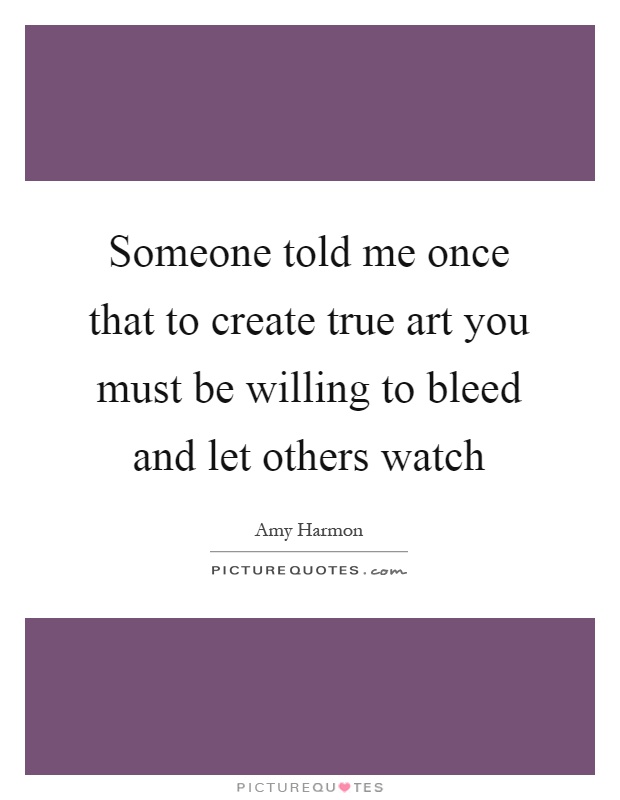 Someone told me once that to create true art you must be willing to bleed and let others watch Picture Quote #1