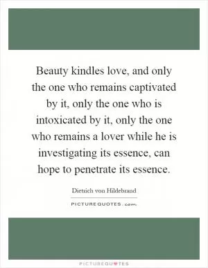 Beauty kindles love, and only the one who remains captivated by it, only the one who is intoxicated by it, only the one who remains a lover while he is investigating its essence, can hope to penetrate its essence Picture Quote #1