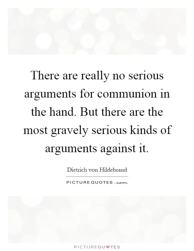 There are really no serious arguments for communion in the hand. But there are the most gravely serious kinds of arguments against it Picture Quote #1