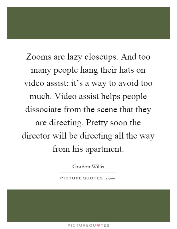 Zooms are lazy closeups. And too many people hang their hats on video assist; it's a way to avoid too much. Video assist helps people dissociate from the scene that they are directing. Pretty soon the director will be directing all the way from his apartment Picture Quote #1