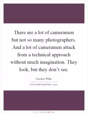 There are a lot of cameramen but not so many photographers. And a lot of cameramen attack from a technical approach without much imagination. They look, but they don’t see Picture Quote #1