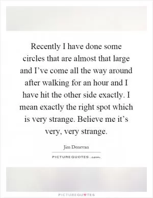 Recently I have done some circles that are almost that large and I’ve come all the way around after walking for an hour and I have hit the other side exactly. I mean exactly the right spot which is very strange. Believe me it’s very, very strange Picture Quote #1