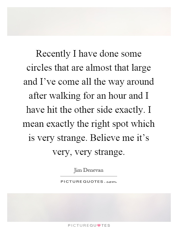 Recently I have done some circles that are almost that large and I've come all the way around after walking for an hour and I have hit the other side exactly. I mean exactly the right spot which is very strange. Believe me it's very, very strange Picture Quote #1