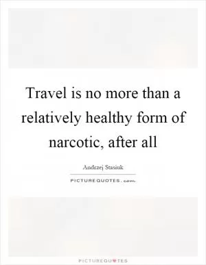 Travel is no more than a relatively healthy form of narcotic, after all Picture Quote #1