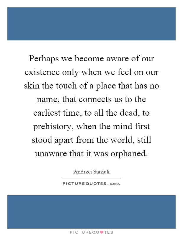 Perhaps we become aware of our existence only when we feel on our skin the touch of a place that has no name, that connects us to the earliest time, to all the dead, to prehistory, when the mind first stood apart from the world, still unaware that it was orphaned Picture Quote #1