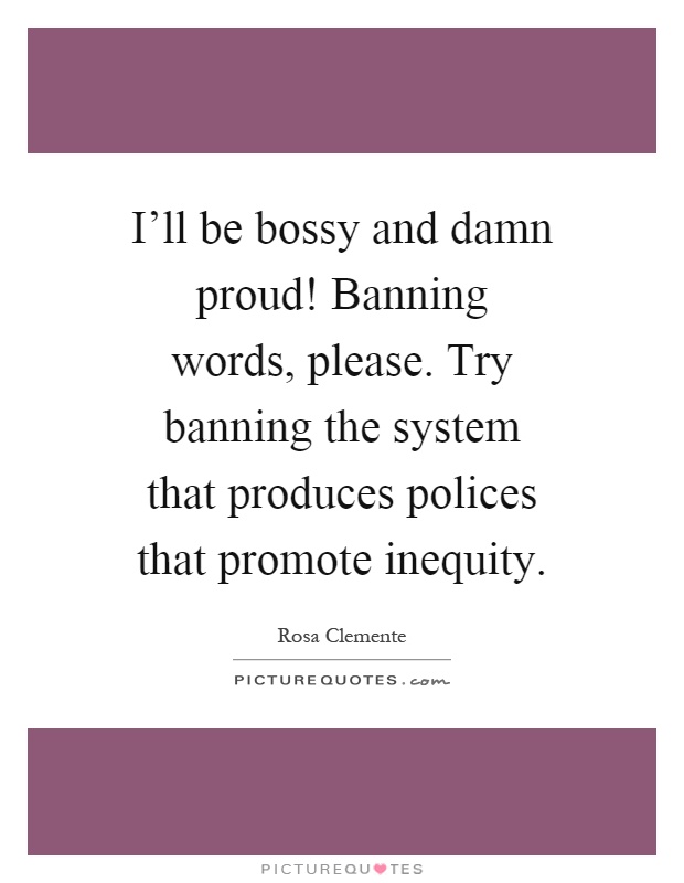 I'll be bossy and damn proud! Banning words, please. Try banning the system that produces polices that promote inequity Picture Quote #1