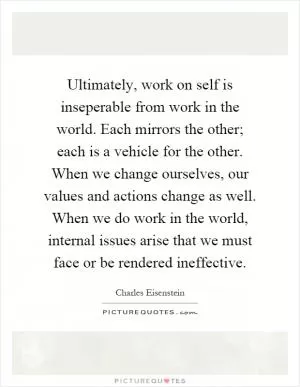 Ultimately, work on self is inseperable from work in the world. Each mirrors the other; each is a vehicle for the other. When we change ourselves, our values and actions change as well. When we do work in the world, internal issues arise that we must face or be rendered ineffective Picture Quote #1