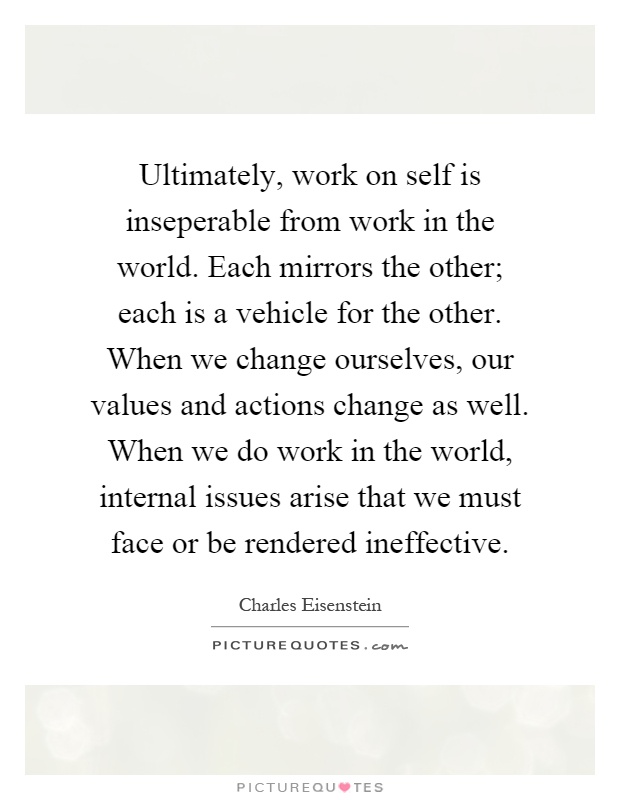 Ultimately, work on self is inseperable from work in the world. Each mirrors the other; each is a vehicle for the other. When we change ourselves, our values and actions change as well. When we do work in the world, internal issues arise that we must face or be rendered ineffective Picture Quote #1