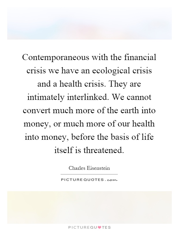 Contemporaneous with the financial crisis we have an ecological crisis and a health crisis. They are intimately interlinked. We cannot convert much more of the earth into money, or much more of our health into money, before the basis of life itself is threatened Picture Quote #1