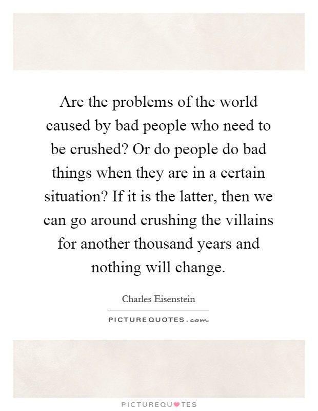 Are the problems of the world caused by bad people who need to be crushed? Or do people do bad things when they are in a certain situation? If it is the latter, then we can go around crushing the villains for another thousand years and nothing will change Picture Quote #1