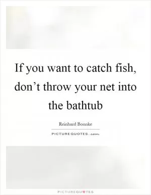If you want to catch fish, don’t throw your net into the bathtub Picture Quote #1