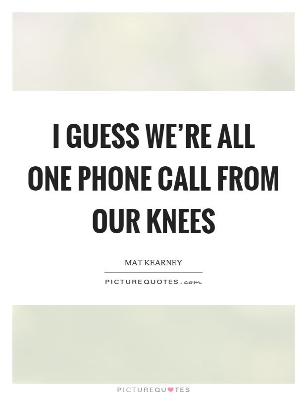 I guess we’re all one phone call from our knees Picture Quote #1