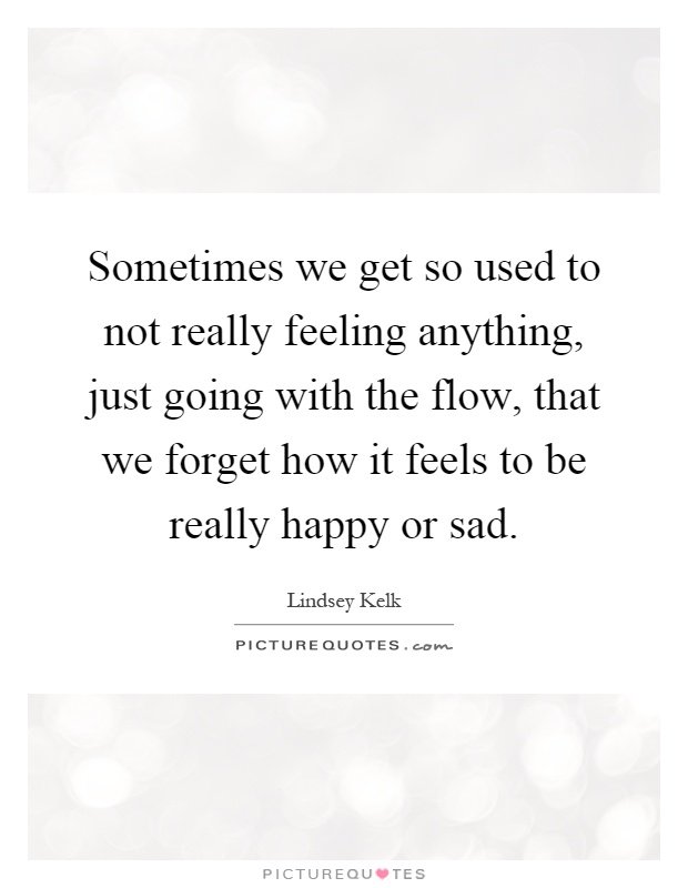 Sometimes we get so used to not really feeling anything, just going with the flow, that we forget how it feels to be really happy or sad Picture Quote #1