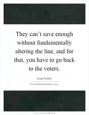 They can’t save enough without fundamentally altering the line, and for that, you have to go back to the voters Picture Quote #1