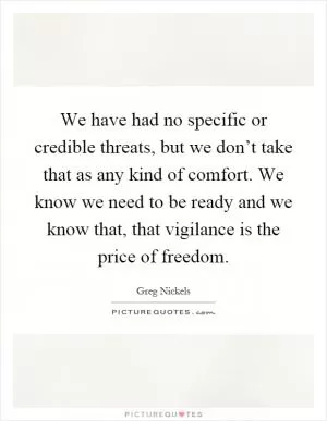 We have had no specific or credible threats, but we don’t take that as any kind of comfort. We know we need to be ready and we know that, that vigilance is the price of freedom Picture Quote #1