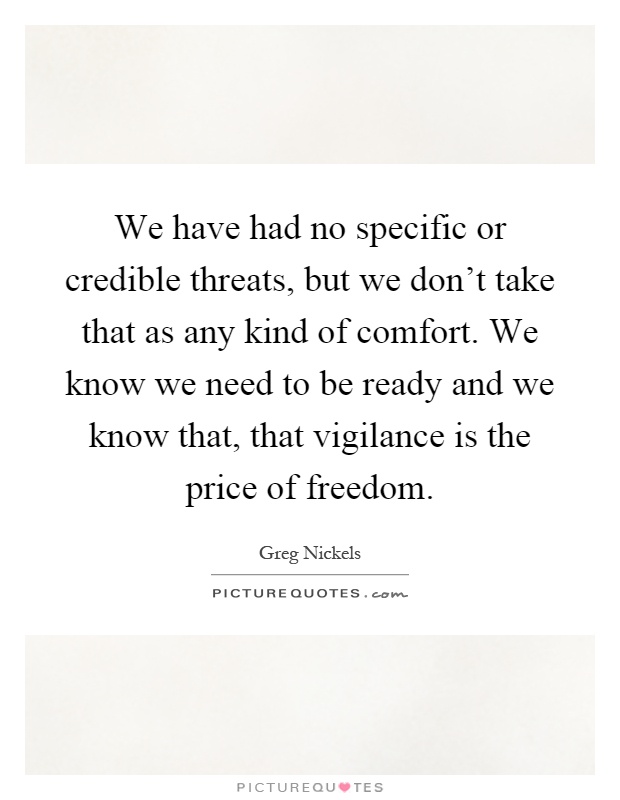 We have had no specific or credible threats, but we don't take that as any kind of comfort. We know we need to be ready and we know that, that vigilance is the price of freedom Picture Quote #1