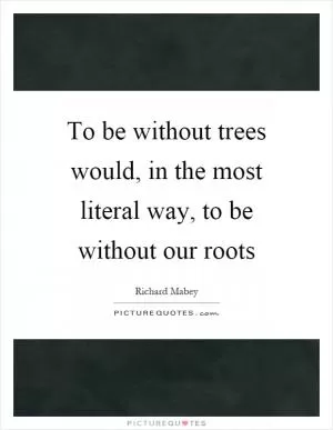 To be without trees would, in the most literal way, to be without our roots Picture Quote #1