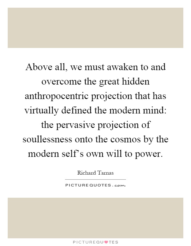 Above all, we must awaken to and overcome the great hidden anthropocentric projection that has virtually defined the modern mind: the pervasive projection of soullessness onto the cosmos by the modern self's own will to power Picture Quote #1