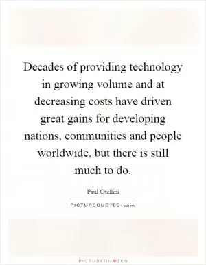 Decades of providing technology in growing volume and at decreasing costs have driven great gains for developing nations, communities and people worldwide, but there is still much to do Picture Quote #1
