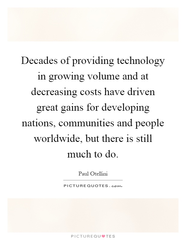 Decades of providing technology in growing volume and at decreasing costs have driven great gains for developing nations, communities and people worldwide, but there is still much to do Picture Quote #1