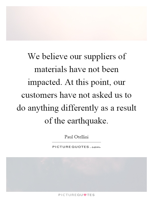 We believe our suppliers of materials have not been impacted. At this point, our customers have not asked us to do anything differently as a result of the earthquake Picture Quote #1