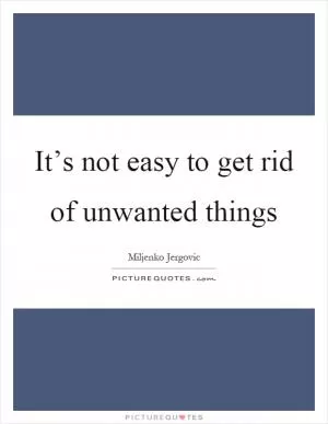 It’s not easy to get rid of unwanted things Picture Quote #1
