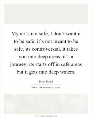 My art’s not safe, I don’t want it to be safe, it’s not meant to be safe, its controversial, it takes you into deep areas, it’s a journey, its starts off in safe areas but it gets into deep waters Picture Quote #1