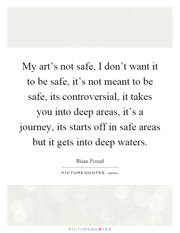 My art's not safe, I don't want it to be safe, it's not meant to be safe, its controversial, it takes you into deep areas, it's a journey, its starts off in safe areas but it gets into deep waters Picture Quote #1
