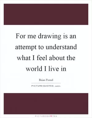 For me drawing is an attempt to understand what I feel about the world I live in Picture Quote #1