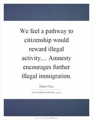 We feel a pathway to citizenship would reward illegal activity,... Amnesty encourages further illegal immigration Picture Quote #1