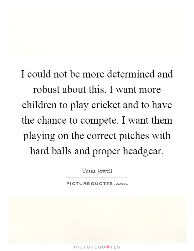 I could not be more determined and robust about this. I want more children to play cricket and to have the chance to compete. I want them playing on the correct pitches with hard balls and proper headgear Picture Quote #1