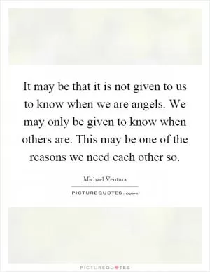 It may be that it is not given to us to know when we are angels. We may only be given to know when others are. This may be one of the reasons we need each other so Picture Quote #1