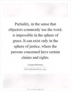 Partiality, in the sense that objectors commonly use the word, is impossible in the sphere of grace. It can exist only in the sphere of justice, where the persons concerned have certain claims and rights Picture Quote #1
