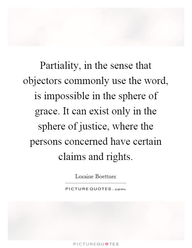 Partiality, in the sense that objectors commonly use the word, is impossible in the sphere of grace. It can exist only in the sphere of justice, where the persons concerned have certain claims and rights Picture Quote #1