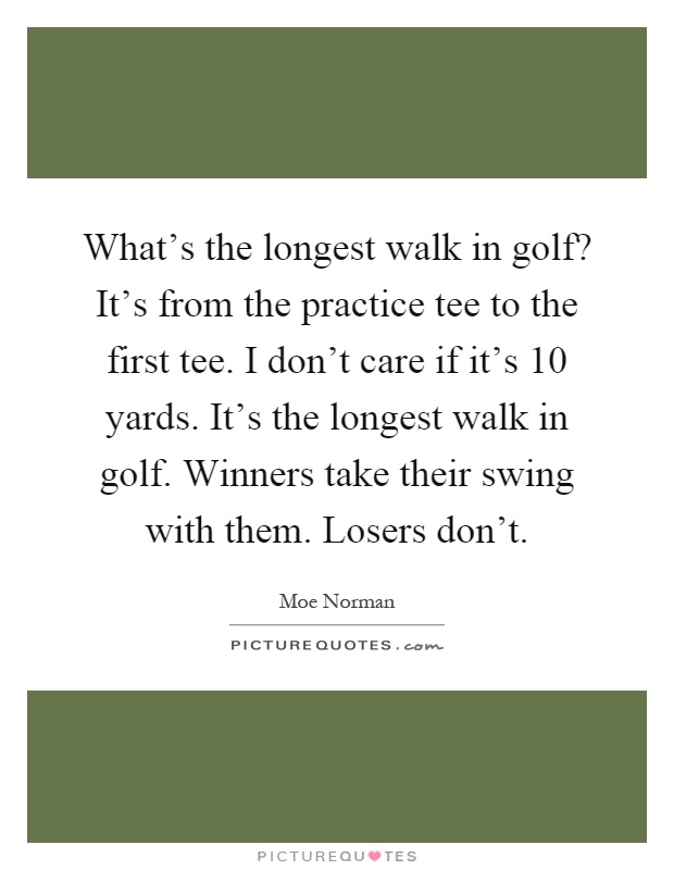 What's the longest walk in golf? It's from the practice tee to the first tee. I don't care if it's 10 yards. It's the longest walk in golf. Winners take their swing with them. Losers don't Picture Quote #1