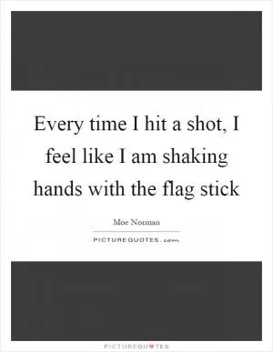 Every time I hit a shot, I feel like I am shaking hands with the flag stick Picture Quote #1
