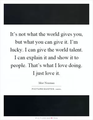 It’s not what the world gives you, but what you can give it. I’m lucky. I can give the world talent. I can explain it and show it to people. That’s what I love doing. I just love it Picture Quote #1