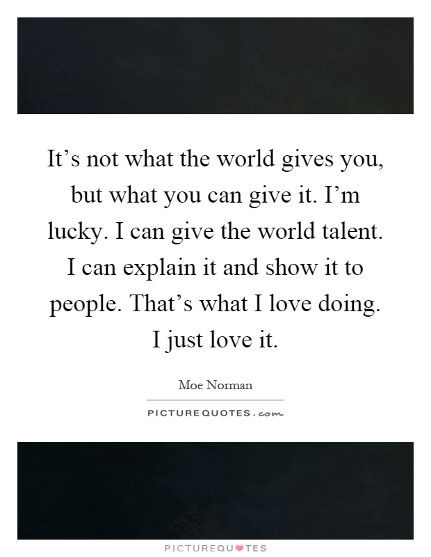 It's not what the world gives you, but what you can give it. I'm lucky. I can give the world talent. I can explain it and show it to people. That's what I love doing. I just love it Picture Quote #1