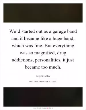 We’d started out as a garage band and it became like a huge band, which was fine. But everything was so magnified, drug addictions, personalities, it just became too much Picture Quote #1