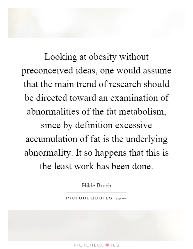Looking at obesity without preconceived ideas, one would assume that the main trend of research should be directed toward an examination of abnormalities of the fat metabolism, since by definition excessive accumulation of fat is the underlying abnormality. It so happens that this is the least work has been done Picture Quote #1