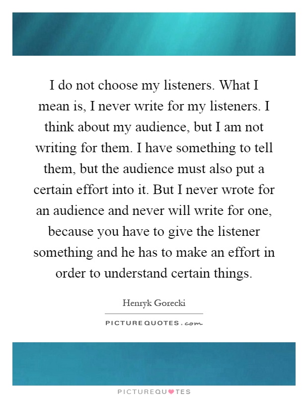I do not choose my listeners. What I mean is, I never write for my listeners. I think about my audience, but I am not writing for them. I have something to tell them, but the audience must also put a certain effort into it. But I never wrote for an audience and never will write for one, because you have to give the listener something and he has to make an effort in order to understand certain things Picture Quote #1
