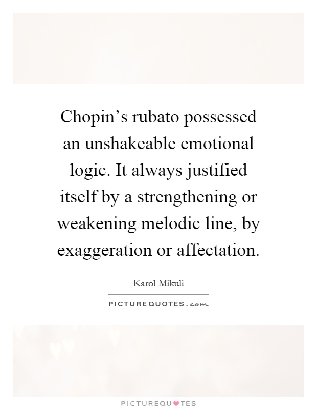 Chopin's rubato possessed an unshakeable emotional logic. It always justified itself by a strengthening or weakening melodic line, by exaggeration or affectation Picture Quote #1