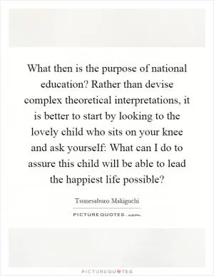 What then is the purpose of national education? Rather than devise complex theoretical interpretations, it is better to start by looking to the lovely child who sits on your knee and ask yourself: What can I do to assure this child will be able to lead the happiest life possible? Picture Quote #1