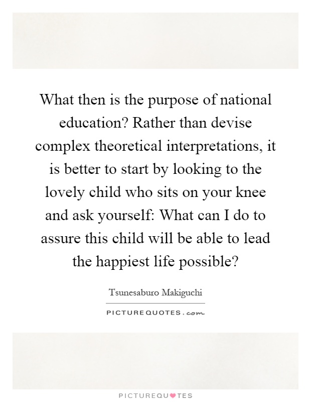 What then is the purpose of national education? Rather than devise complex theoretical interpretations, it is better to start by looking to the lovely child who sits on your knee and ask yourself: What can I do to assure this child will be able to lead the happiest life possible? Picture Quote #1