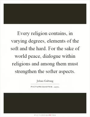 Every religion contains, in varying degrees, elements of the soft and the hard. For the sake of world peace, dialogue within religions and among them must strengthen the softer aspects Picture Quote #1