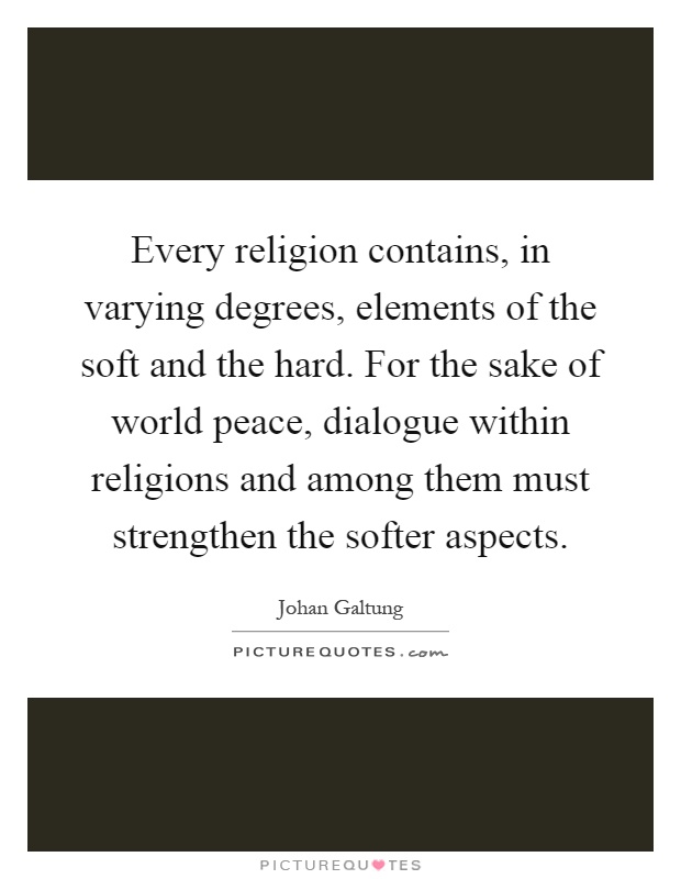 Every religion contains, in varying degrees, elements of the soft and the hard. For the sake of world peace, dialogue within religions and among them must strengthen the softer aspects Picture Quote #1