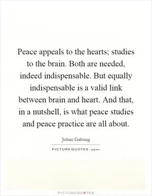 Peace appeals to the hearts; studies to the brain. Both are needed, indeed indispensable. But equally indispensable is a valid link between brain and heart. And that, in a nutshell, is what peace studies and peace practice are all about Picture Quote #1